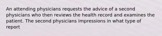 An attending physicians requests the advice of a second physicians who then reviews the health record and examines the patient. The second physicians impressions in what type of report