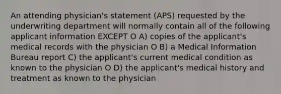 An attending physician's statement (APS) requested by the underwriting department will normally contain all of the following applicant information EXCEPT O A) copies of the applicant's medical records with the physician O B) a Medical Information Bureau report C) the applicant's current medical condition as known to the physician O D) the applicant's medical history and treatment as known to the physician