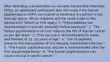 After attending a presentation on sexually transmitted infections (STIs), an adolescent participant asks the nurse if the human papillomavirus (HPV) vaccination is necessary if a person is not sexually active. Which response will the nurse make to this adolescent? (Select all that apply.) 1. "Immunizations are recommended to provide immunity before exposure." 2. "The human papillomavirus vaccine reduces the risk of ovarian cancer as you get older." 3. "This vaccine is recommended for males and females at 11 -12 years of age." 4. "Use of condoms prevents the transmission of this sexually transmitted infection." 5. "The human papillomavirus vaccine is recommended after the first sexual experience." 6. "The human papillomavirus can cause cervical or penile cancer."