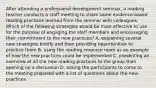 After attending a professional development seminar, a reading teacher conducts a staff meeting to share some evidence-based reading practices learned from the seminar with colleagues. Which of the following strategies would be most effective to use for the purpose of engaging the staff members and encouraging their commitment to the new practices? A. explaining several new strategies briefly and then providing opportunities to practice them B. using the reading resource room as an example of how the new practices could be implemented C. presenting an overview of all the new reading practices to the group then opening up a discussion D. asking the participants to come to the meeting prepared with a list of questions about the new practices