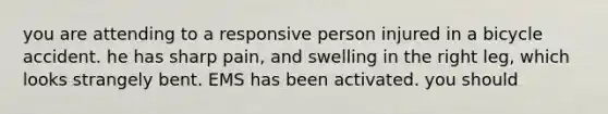 you are attending to a responsive person injured in a bicycle accident. he has sharp pain, and swelling in the right leg, which looks strangely bent. EMS has been activated. you should