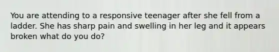 You are attending to a responsive teenager after she fell from a ladder. She has sharp pain and swelling in her leg and it appears broken what do you do?