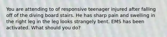 You are attending to of responsive teenager injured after falling off of the diving board stairs. He has sharp pain and swelling in the right leg in the leg looks strangely bent. EMS has been activated. What should you do?