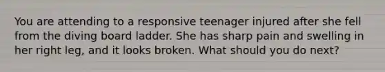 You are attending to a responsive teenager injured after she fell from the diving board ladder. She has sharp pain and swelling in her right leg, and it looks broken. What should you do next?