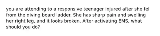 you are attending to a responsive teenager injured after she fell from the diving board ladder. She has sharp pain and swelling her right leg, and it looks broken. After activating EMS, what should you do?