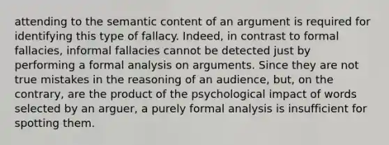 attending to the semantic content of an argument is required for identifying this type of fallacy. Indeed, in contrast to formal fallacies, informal fallacies cannot be detected just by performing a formal analysis on arguments. Since they are not true mistakes in the reasoning of an audience, but, on the contrary, are the product of the psychological impact of words selected by an arguer, a purely formal analysis is insufficient for spotting them.