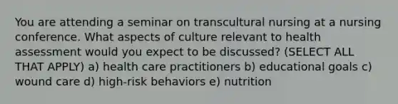 You are attending a seminar on transcultural nursing at a nursing conference. What aspects of culture relevant to health assessment would you expect to be discussed? (SELECT ALL THAT APPLY) a) health care practitioners b) educational goals c) wound care d) high-risk behaviors e) nutrition