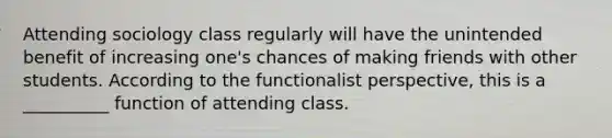 Attending sociology class regularly will have the unintended benefit of increasing one's chances of making friends with other students. According to the functionalist perspective, this is a __________ function of attending class.