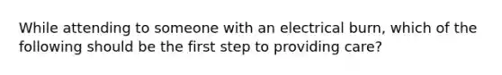 While attending to someone with an electrical burn, which of the following should be the first step to providing care?