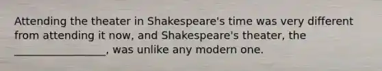 Attending the theater in Shakespeare's time was very different from attending it now, and Shakespeare's theater, the _________________, was unlike any modern one.