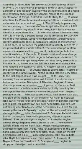 Attending in Time: How fast are we at Detecting things (Fast!) ___ (RSVP): 1. An experimental procedure in which stimuli appear in a stream at one location (typically the point of fixation) at a rapid rate (typically about eight per second). *looks at the speed of identification of things. 2. RSVP is used to study the ___ of visual attention. Ex: Presents series of image in 100ms rly fast and told us to detect a car or animal. ____: 1. The difficulty in perceiving and responding to the second of two target stimuli amid a RSVP stream of distracting stimuli. Upon doing RSVP Tasks when we identify a target there is a ___ in attention where it becomes very difficult to identify a second target that is presented bw 200-500 ms of the first target. called "attentional blink". Experiment to identify attentional blink: 1) People are looking at the letter for 100ms each. 2) So we tell the participant to identify Letter "X" if it's presented after a white letter. 2. The second target is often missed if it appears within ____ ms of the first target bold the attentional blink. 3. Example: 1) X-axis position of second target relative to first target. Each target is 100ms apart (letters). 2) Y-axis % of second target being detected. How many were able to find the "X". 3) Shows that bw 200-500s hard to find the X this time range is the attentional blink. 4. Notably, we also see that the performance is ___ at 200ms than at 100ms later, in terms of identifying the target (weird). *If the second target is very close to the first target, it's as if we caught ___ at the same time. meaning they are perceived as just 1 event, thereby having a better performance. Disorders of Attention: Regions of brain that's important for attention ____: A portion of the visual field with no vision or with abnormal vision, typically resulting from damage to the visual nervous system (occipital lobe). Neglect: 1. Damage to the ___ lobe can cause a visual field defect such that one side of the world is not attended to. *A lesion to occipital lobe part of visual field can't be seen. *lesion at parietal lobe you get neglect. the patient can see both hemi-fields, but he's just not paying attention to one of the hemi-fields. Ex: A test for it is crossing the bars 2. Typically, neglect of the left visual field after damage to the ___ lobe *Contralateral 3. Example: Parietal cortex (dorsal pathway) is involved in perceiving objects in space (Where). 1 cortex damages = neglect. 4. Example: Neglect almost always happens after a lesion to the ___ hemisphere (which affects the left hemi-field). *Right hemisphere pays attention to both hemi-fields. *The left hemisphere on the other hand looks at only the right hemi-field. Thus, lesion on the left hemisphere not a big ___ since right parietal lobe can do both jobs. Right hemisphere lesion more impact. 5. Example of Neglect: They don't realize it. 6. Example of ____ neglect is simply on the object, not a hemi-field.