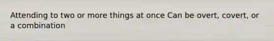 Attending to two or more things at once Can be overt, covert, or a combination