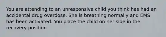 You are attending to an unresponsive child you think has had an accidental drug overdose. She is breathing normally and EMS has been activated. You place the child on her side in the recovery position