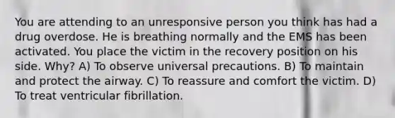 You are attending to an unresponsive person you think has had a drug overdose. He is breathing normally and the EMS has been activated. You place the victim in the recovery position on his side. Why? A) To observe universal precautions. B) To maintain and protect the airway. C) To reassure and comfort the victim. D) To treat ventricular fibrillation.