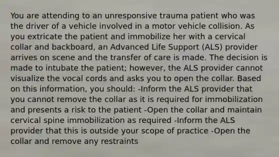 You are attending to an unresponsive trauma patient who was the driver of a vehicle involved in a motor vehicle collision. As you extricate the patient and immobilize her with a cervical collar and backboard, an Advanced Life Support (ALS) provider arrives on scene and the transfer of care is made. The decision is made to intubate the patient; however, the ALS provider cannot visualize the vocal cords and asks you to open the collar. Based on this information, you should: -Inform the ALS provider that you cannot remove the collar as it is required for immobilization and presents a risk to the patient -Open the collar and maintain cervical spine immobilization as required -Inform the ALS provider that this is outside your scope of practice -Open the collar and remove any restraints