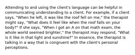 Attending to and using the client's language can be helpful in communicating understanding to a client. For example, if a client says, "When he left, it was like the roof fell on me," the therapist might say, "What does it feel like when the roof falls on your body?" If she says, "When I got an A on that math exam, the whole world seemed brighter," the therapist may respond, "What is it like in that light and sunshine?" In essence, the therapist is talking in a way that is congruent with the client's personal perceptions.