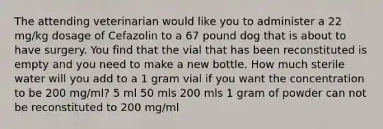 The attending veterinarian would like you to administer a 22 mg/kg dosage of Cefazolin to a 67 pound dog that is about to have surgery. You find that the vial that has been reconstituted is empty and you need to make a new bottle. How much sterile water will you add to a 1 gram vial if you want the concentration to be 200 mg/ml? 5 ml 50 mls 200 mls 1 gram of powder can not be reconstituted to 200 mg/ml