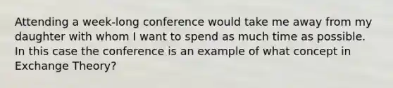 Attending a week-long conference would take me away from my daughter with whom I want to spend as much time as possible. In this case the conference is an example of what concept in Exchange Theory?