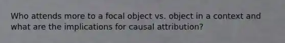 Who attends more to a focal object vs. object in a context and what are the implications for causal attribution?