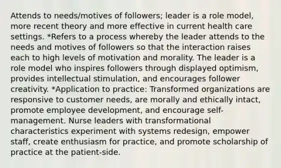 Attends to needs/motives of followers; leader is a role model, more recent theory and more effective in current health care settings. *Refers to a process whereby the leader attends to the needs and motives of followers so that the interaction raises each to high levels of motivation and morality. The leader is a role model who inspires followers through displayed optimism, provides intellectual stimulation, and encourages follower creativity. *Application to practice: Transformed organizations are responsive to customer needs, are morally and ethically intact, promote employee development, and encourage self-management. Nurse leaders with transformational characteristics experiment with systems redesign, empower staff, create enthusiasm for practice, and promote scholarship of practice at the patient-side.