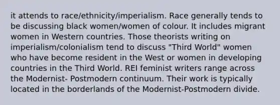 it attends to race/ethnicity/imperialism. Race generally tends to be discussing black women/women of colour. It includes migrant women in Western countries. Those theorists writing on imperialism/colonialism tend to discuss "Third World" women who have become resident in the West or women in developing countries in the Third World. REI feminist writers range across the Modernist- Postmodern continuum. Their work is typically located in the borderlands of the Modernist-Postmodern divide.