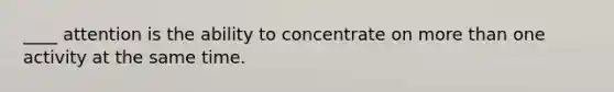 ____ attention is the ability to concentrate on more than one activity at the same time.