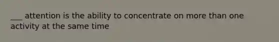 ___ attention is the ability to concentrate on more than one activity at the same time
