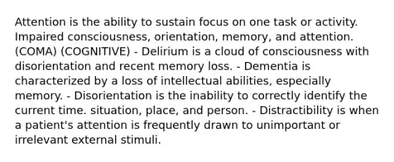 Attention is the ability to sustain focus on one task or activity. Impaired consciousness, orientation, memory, and attention. (COMA) (COGNITIVE) - Delirium is a cloud of consciousness with disorientation and recent memory loss. - Dementia is characterized by a loss of intellectual abilities, especially memory. - Disorientation is the inability to correctly identify the current time. situation, place, and person. - Distractibility is when a patient's attention is frequently drawn to unimportant or irrelevant external stimuli.