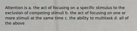 Attention is a. the act of focusing on a specific stimulus to the exclusion of competing stimuli b. the act of focusing on one or more stimuli at the same time c. the ability to multitask d. all of the above