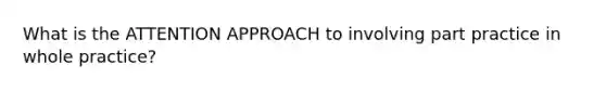 What is the ATTENTION APPROACH to involving part practice in whole practice?