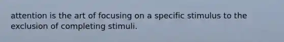 attention is the art of focusing on a specific stimulus to the exclusion of completing stimuli.