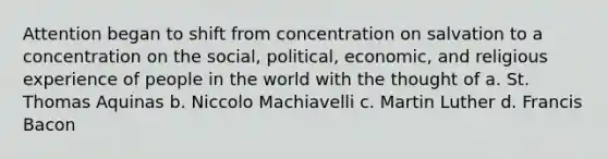 Attention began to shift from concentration on salvation to a concentration on the social, political, economic, and religious experience of people in the world with the thought of a. St. Thomas Aquinas b. Niccolo Machiavelli c. Martin Luther d. Francis Bacon