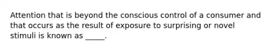 Attention that is beyond the conscious control of a consumer and that occurs as the result of exposure to surprising or novel stimuli is known as _____.