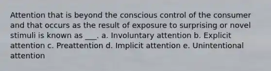 Attention that is beyond the conscious control of the consumer and that occurs as the result of exposure to surprising or novel stimuli is known as ___. a. Involuntary attention b. Explicit attention c. Preattention d. Implicit attention e. Unintentional attention