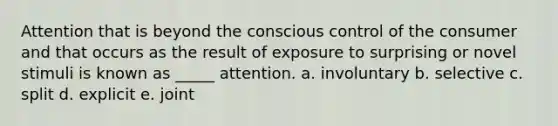 Attention that is beyond the conscious control of the consumer and that occurs as the result of exposure to surprising or novel stimuli is known as _____ attention. a. involuntary b. selective c. split d. explicit e. joint