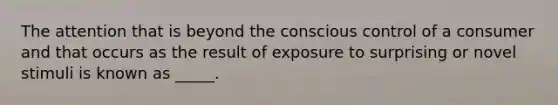 The attention that is beyond the conscious control of a consumer and that occurs as the result of exposure to surprising or novel stimuli is known as _____.