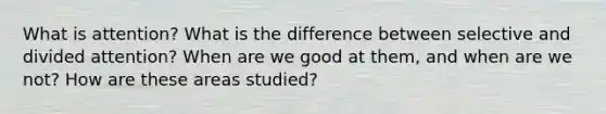 What is attention? What is the difference between selective and divided attention? When are we good at them, and when are we not? How are these areas studied?