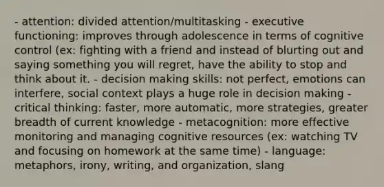 - attention: divided attention/multitasking - executive functioning: improves through adolescence in terms of cognitive control (ex: fighting with a friend and instead of blurting out and saying something you will regret, have the ability to stop and think about it. - decision making skills: not perfect, emotions can interfere, social context plays a huge role in decision making - critical thinking: faster, more automatic, more strategies, greater breadth of current knowledge - metacognition: more effective monitoring and managing cognitive resources (ex: watching TV and focusing on homework at the same time) - language: metaphors, irony, writing, and organization, slang