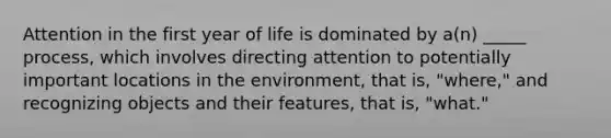 Attention in the first year of life is dominated by a(n) _____ process, which involves directing attention to potentially important locations in the environment, that is, "where," and recognizing objects and their features, that is, "what."