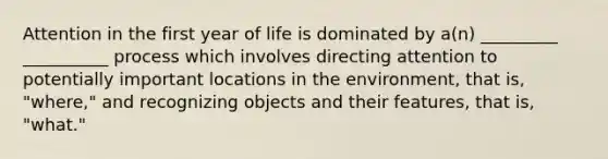 Attention in the first year of life is dominated by a(n) _________ __________ process which involves directing attention to potentially important locations in the environment, that is, "where," and recognizing objects and their features, that is, "what."