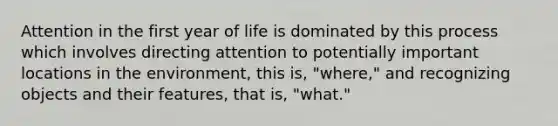 Attention in the first year of life is dominated by this process which involves directing attention to potentially important locations in the environment, this is, "where," and recognizing objects and their features, that is, "what."