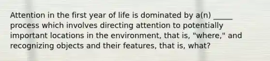 Attention in the first year of life is dominated by a(n) _____ process which involves directing attention to potentially important locations in the environment, that is, "where," and recognizing objects and their features, that is, what?