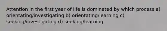 Attention in the first year of life is dominated by which process a) orientating/investigating b) orientating/learning c) seeking/investigating d) seeking/learning