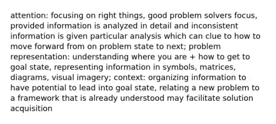 attention: focusing on right things, good problem solvers focus, provided information is analyzed in detail and inconsistent information is given particular analysis which can clue to how to move forward from on problem state to next; problem representation: understanding where you are + how to get to goal state, representing information in symbols, matrices, diagrams, visual imagery; context: organizing information to have potential to lead into goal state, relating a new problem to a framework that is already understood may facilitate solution acquisition