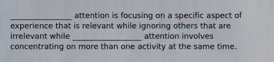 ________________ attention is focusing on a specific aspect of experience that is relevant while ignoring others that are irrelevant while __________________ attention involves concentrating on more than one activity at the same time.