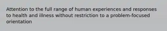 Attention to the full range of human experiences and responses to health and illness without restriction to a problem-focused orientation