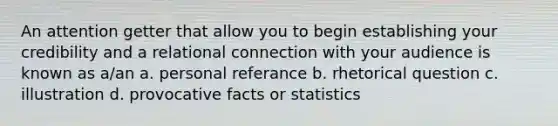 An attention getter that allow you to begin establishing your credibility and a relational connection with your audience is known as a/an a. personal referance b. rhetorical question c. illustration d. provocative facts or statistics