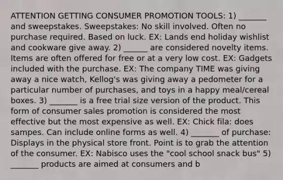 ATTENTION GETTING CONSUMER PROMOTION TOOLS: 1) _______ and sweepstakes. Sweepstakes: No skill involved. Often no purchase required. Based on luck. EX: Lands end holiday wishlist and cookware give away. 2) ______ are considered novelty items. Items are often offered for free or at a very low cost. EX: Gadgets included with the purchase. EX: The company TIME was giving away a nice watch, Kellog's was giving away a pedometer for a particular number of purchases, and toys in a happy meal/cereal boxes. 3) _______ is a free trial size version of the product. This form of consumer sales promotion is considered the most effective but the most expensive as well. EX: Chick fila: does sampes. Can include online forms as well. 4) _______ of purchase: Displays in the physical store front. Point is to grab the attention of the consumer. EX: Nabisco uses the "cool school snack bus" 5) _______ products are aimed at consumers and b