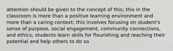 attention should be given to the concept of this; this in the classroom is more than a positive learning environment and more than a caring context; this involves focusing on student's sense of purpose, social engagement, community connections, and ethics; students learn skills for flourishing and reaching their potential and help others to do so