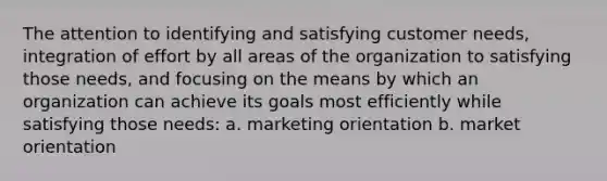 The attention to identifying and satisfying customer needs, integration of effort by all areas of the organization to satisfying those needs, and focusing on the means by which an organization can achieve its goals most efficiently while satisfying those needs: a. marketing orientation b. market orientation